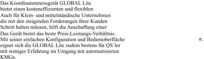 Das Koordinatenmessgert GLOBAL Lite bietet einen kosteneffizienten und flexiblen Einstieg in die automatisierte 3D Messtechnik. Auch fr Klein- und mittelstndische Unternehmen die mit den steigenden Forderungen ihrer Kunden Schritt halten mssen, hilft die Anschaffung einer Messmaschine. Die GLOBAL Lite, stellt die ideale Basis fr den Aufbau automatisierter Messkapazitten dar. Das Gert bietet das beste Preis-Leistungs-Verhltnis. Mit seiner einfachen Konfiguration und Bedienoberflche eignet sich die GLOBAL Lite zudem bestens fr QSler mit weniger Erfahrung im Umgang mit automatisierten KMGs.